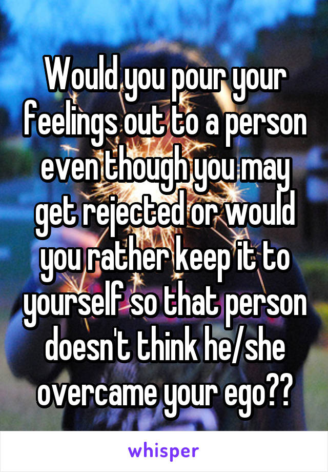 Would you pour your feelings out to a person even though you may get rejected or would you rather keep it to yourself so that person doesn't think he/she overcame your ego??