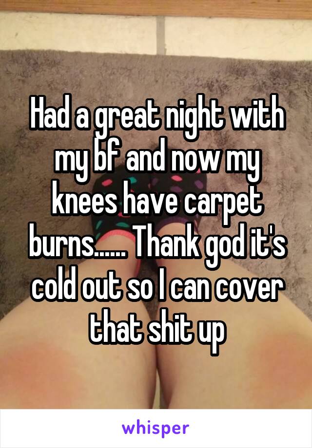 Had a great night with my bf and now my knees have carpet burns...... Thank god it's cold out so I can cover that shit up