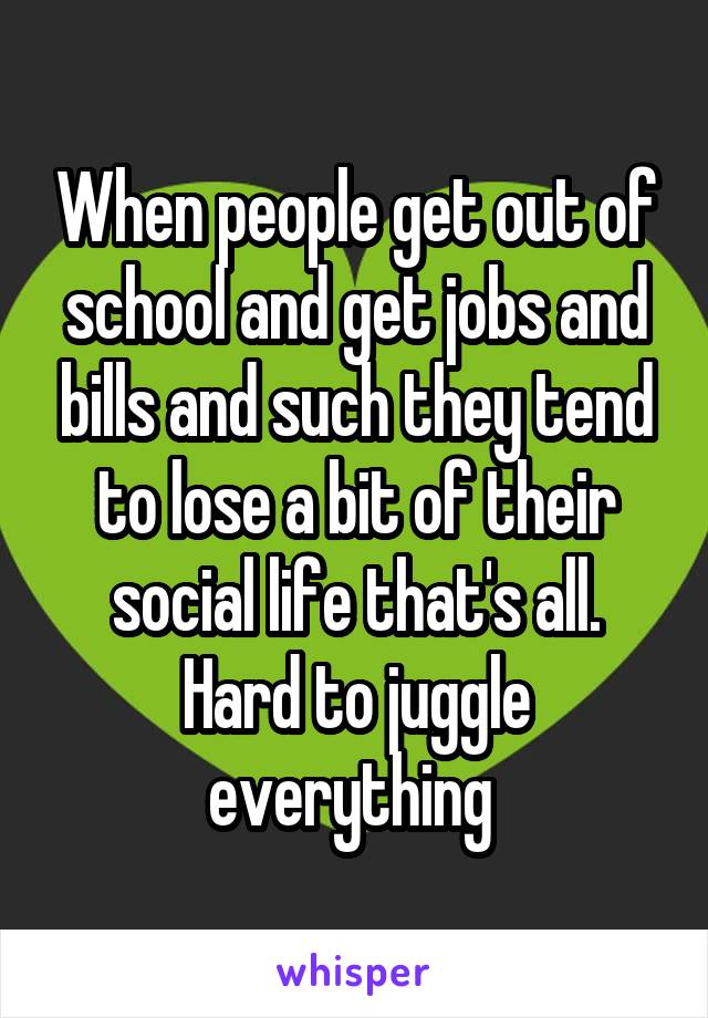 When people get out of school and get jobs and bills and such they tend to lose a bit of their social life that's all. Hard to juggle everything 