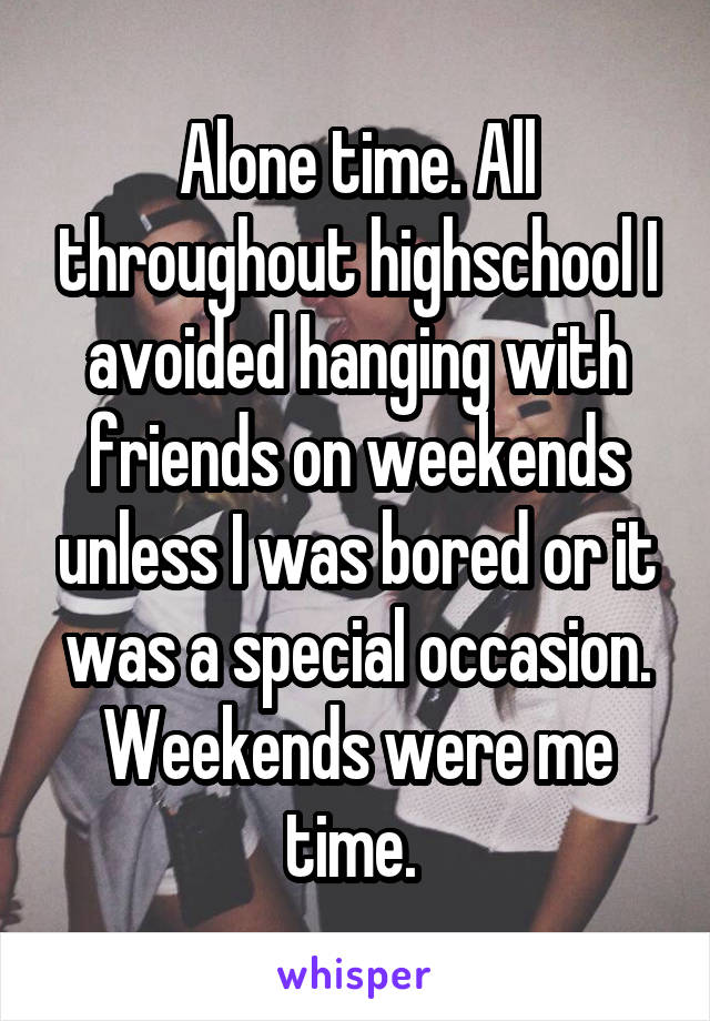 Alone time. All throughout highschool I avoided hanging with friends on weekends unless I was bored or it was a special occasion. Weekends were me time. 