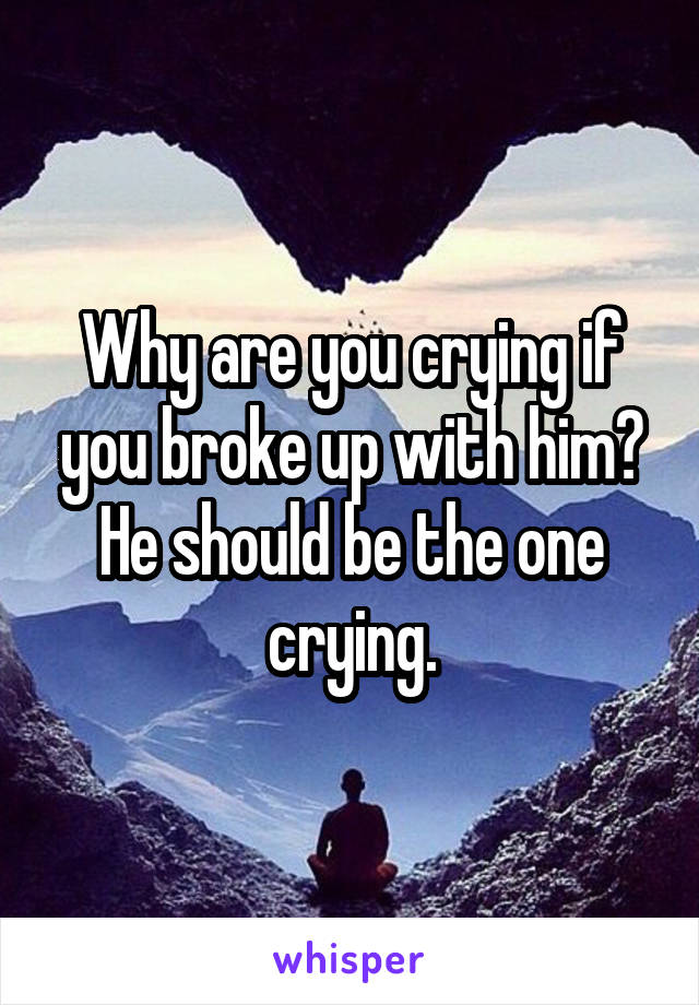 Why are you crying if you broke up with him? He should be the one crying.