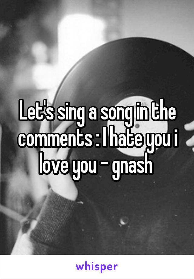 Let's sing a song in the comments : I hate you i love you - gnash 