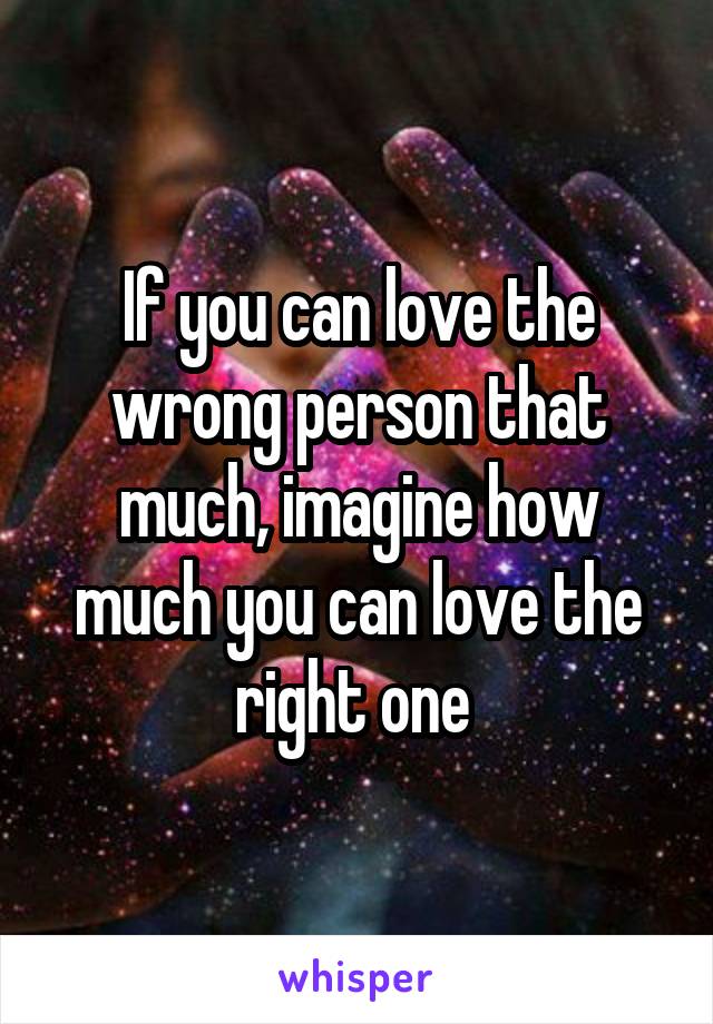 If you can love the wrong person that much, imagine how much you can love the right one 