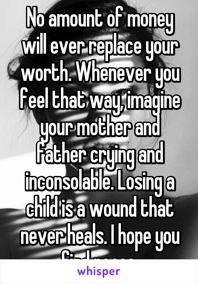 No amount of money will ever replace your worth. Whenever you feel that way, imagine your mother and father crying and inconsolable. Losing a child is a wound that never heals. I hope you find peace.