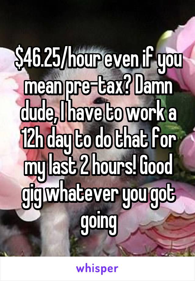 $46.25/hour even if you mean pre-tax? Damn dude, I have to work a 12h day to do that for my last 2 hours! Good gig whatever you got going