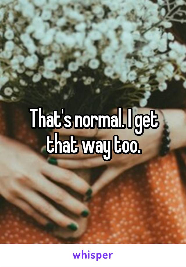 That's normal. I get that way too.