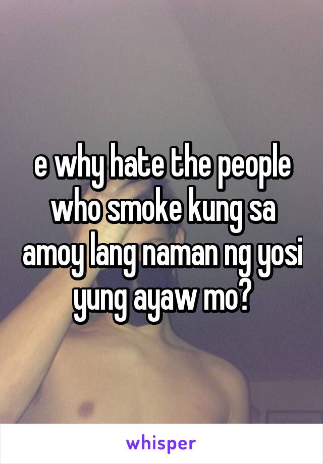 e why hate the people who smoke kung sa amoy lang naman ng yosi yung ayaw mo?
