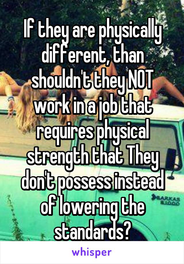 If they are physically different, than shouldn't they NOT work in a job that requires physical strength that They don't possess instead of lowering the standards?