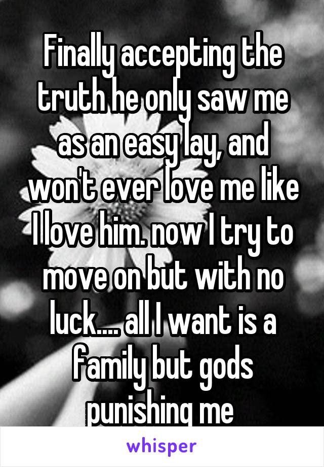 Finally accepting the truth he only saw me as an easy lay, and won't ever love me like I love him. now I try to move on but with no luck.... all I want is a family but gods punishing me 