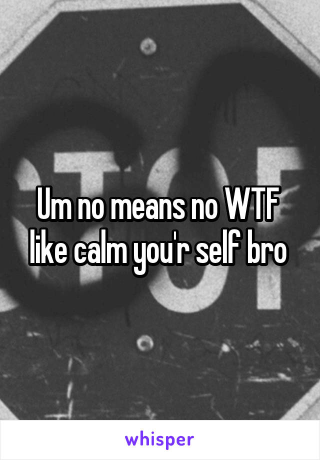 Um no means no WTF 
like calm you'r self bro 