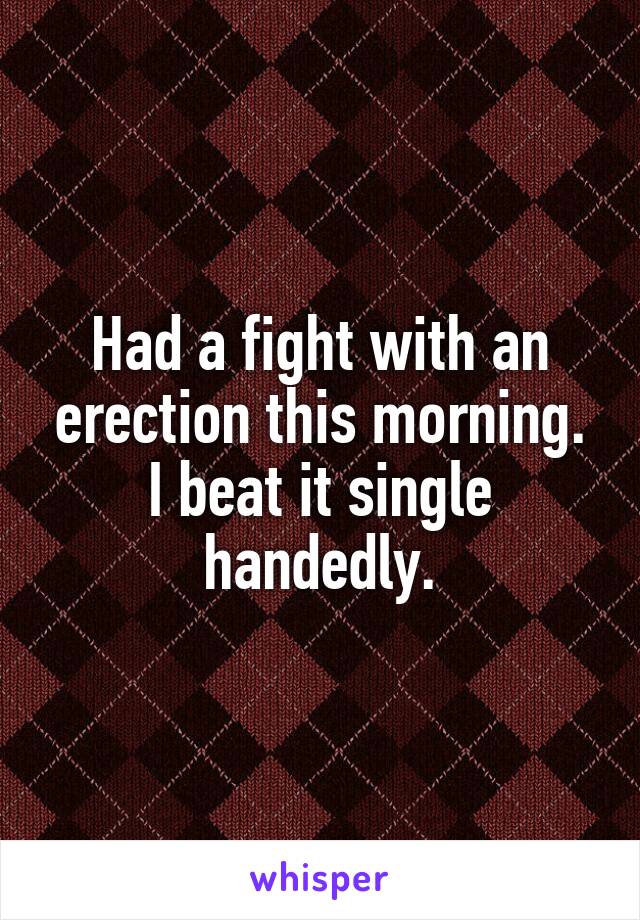 Had a fight with an erection this morning. I beat it single handedly.