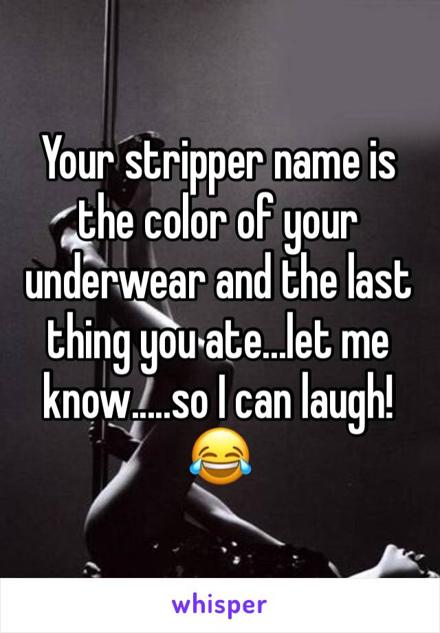 Your stripper name is the color of your underwear and the last thing you ate...let me know.....so I can laugh!😂