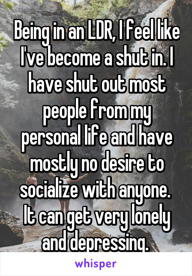 Being in an LDR, I feel like I've become a shut in. I have shut out most people from my personal life and have mostly no desire to socialize with anyone. 
It can get very lonely and depressing. 