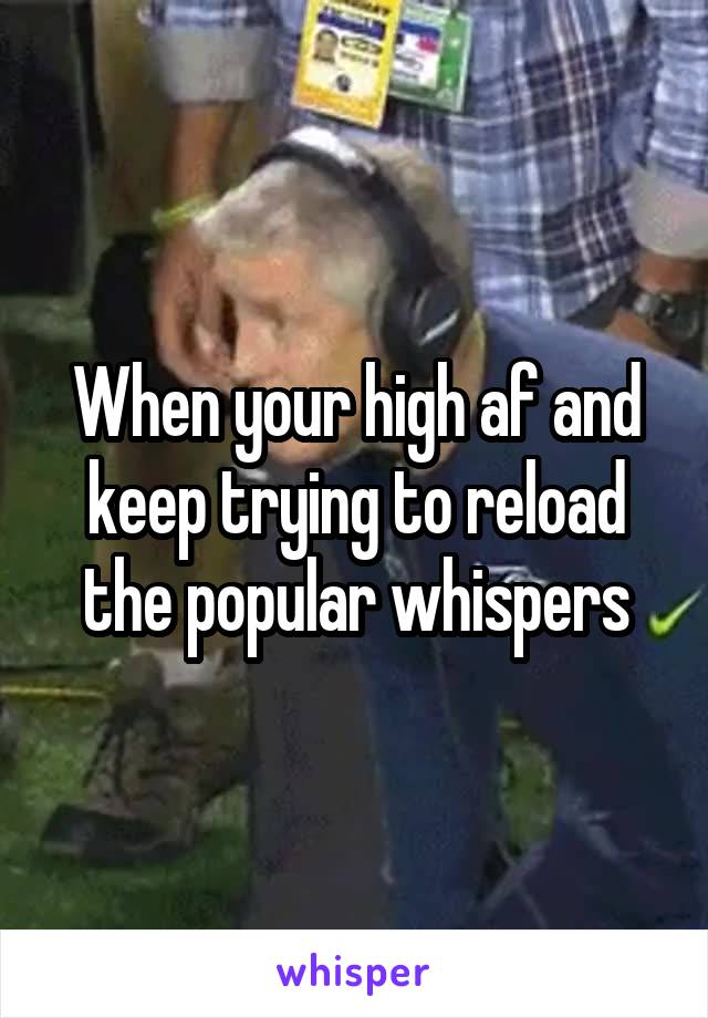 When your high af and keep trying to reload the popular whispers