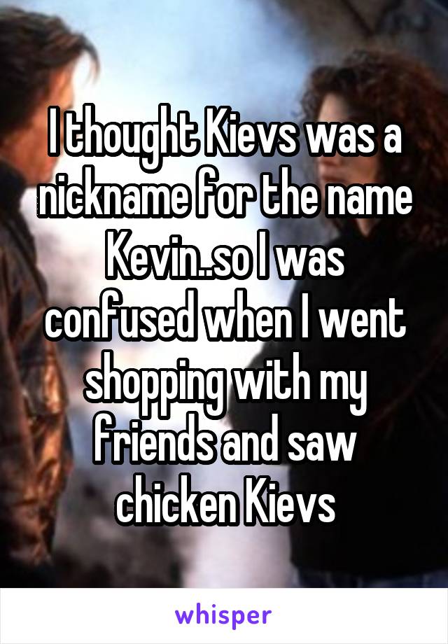 I thought Kievs was a nickname for the name Kevin..so I was confused when I went shopping with my friends and saw chicken Kievs