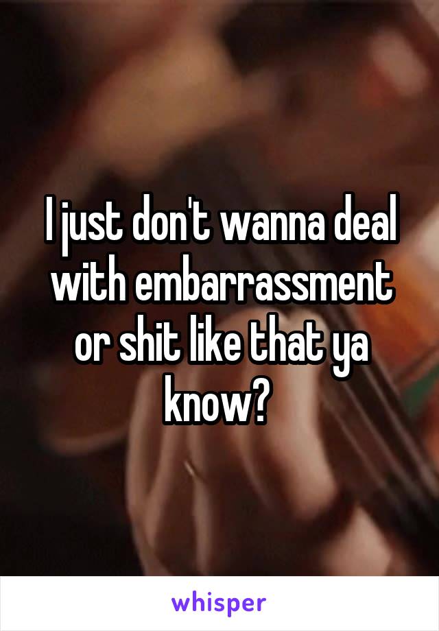 I just don't wanna deal with embarrassment or shit like that ya know? 