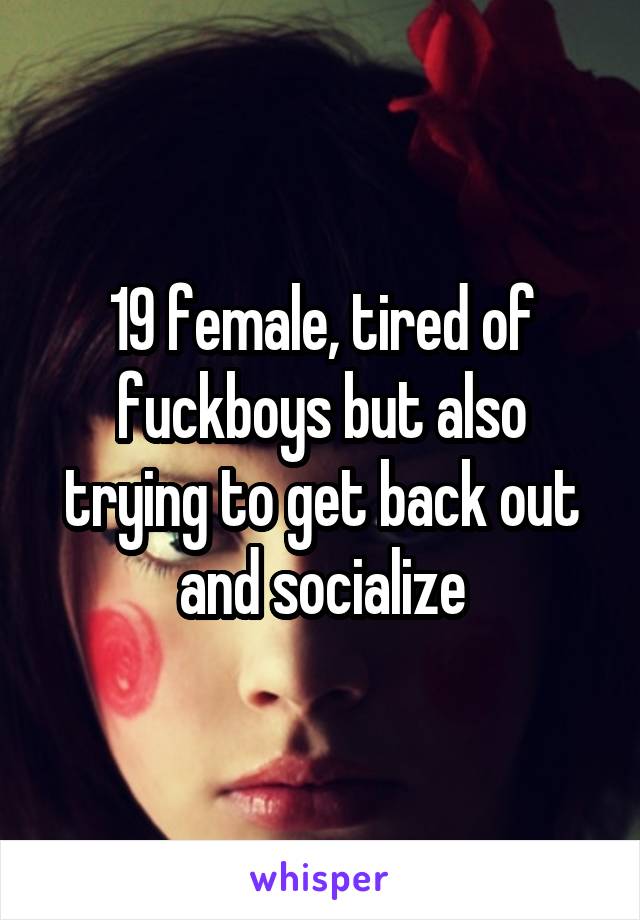 19 female, tired of fuckboys but also trying to get back out and socialize