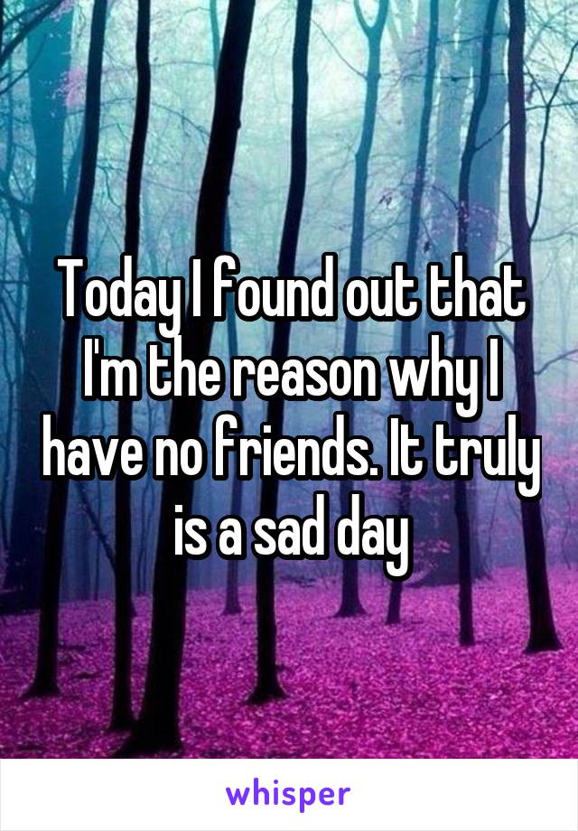 Today I found out that I'm the reason why I have no friends. It truly is a sad day