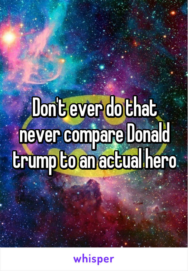 Don't ever do that never compare Donald trump to an actual hero