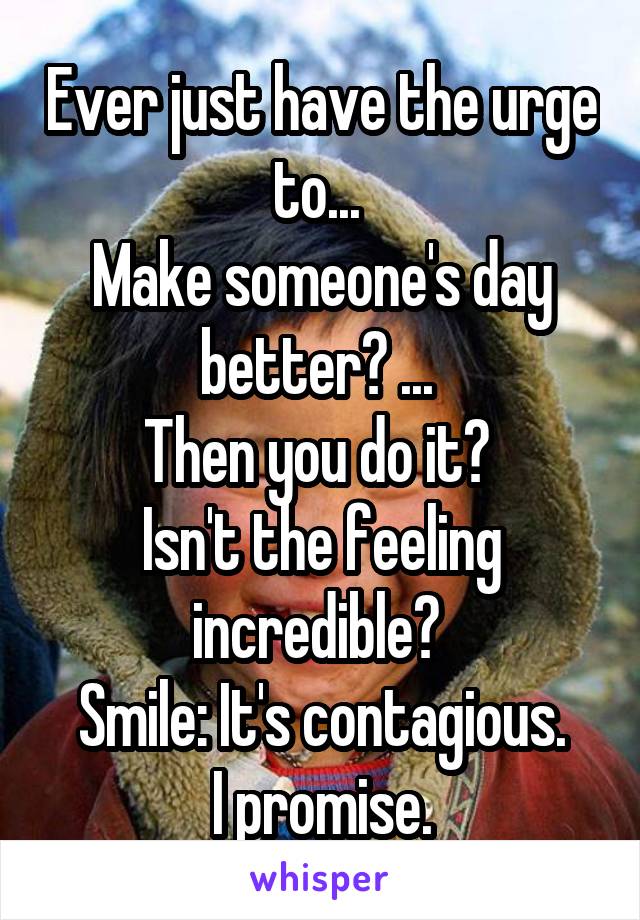 Ever just have the urge to... 
Make someone's day better? ... 
Then you do it? 
Isn't the feeling incredible? 
Smile: It's contagious.
 I promise. 