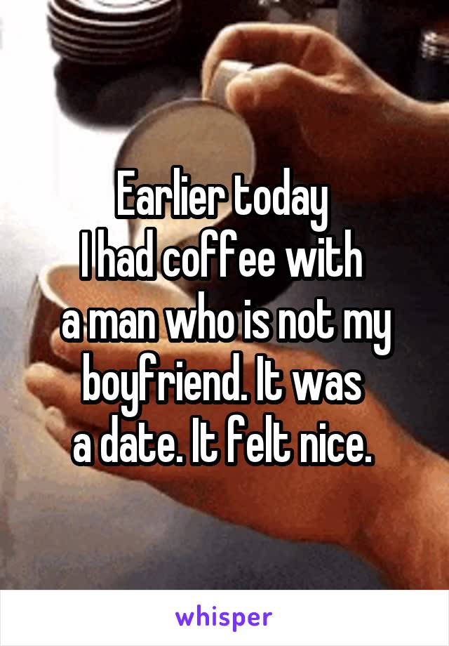Earlier today 
I had coffee with 
a man who is not my boyfriend. It was 
a date. It felt nice. 