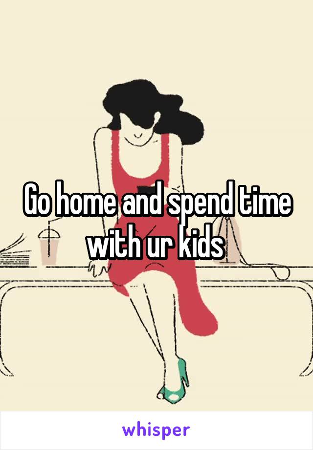 Go home and spend time with ur kids 