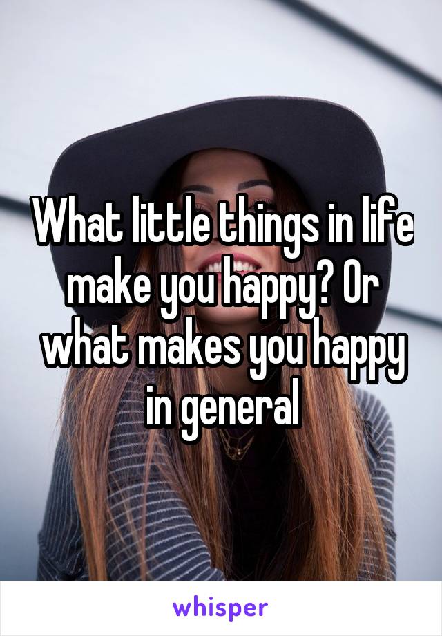 What little things in life make you happy? Or what makes you happy in general