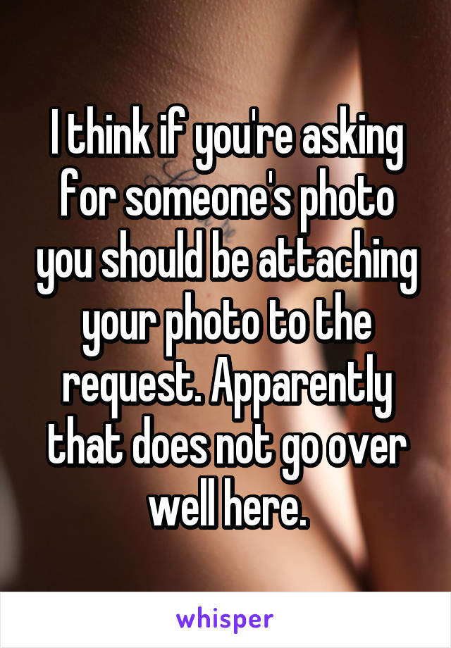I think if you're asking for someone's photo you should be attaching your photo to the request. Apparently that does not go over well here.