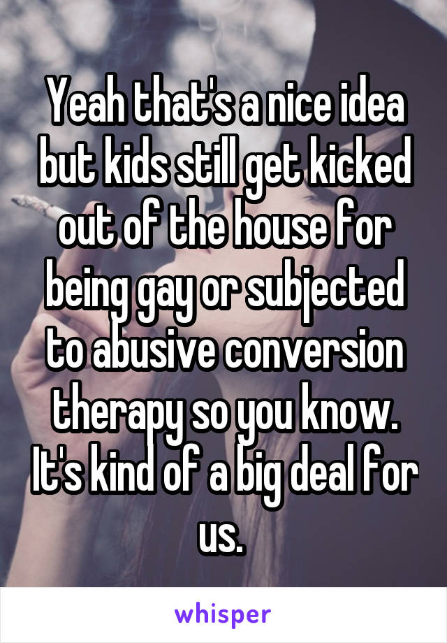 Yeah that's a nice idea but kids still get kicked out of the house for being gay or subjected to abusive conversion therapy so you know. It's kind of a big deal for us. 