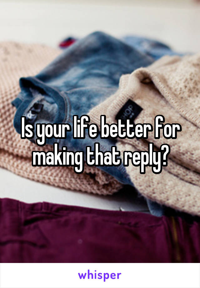 Is your life better for making that reply?