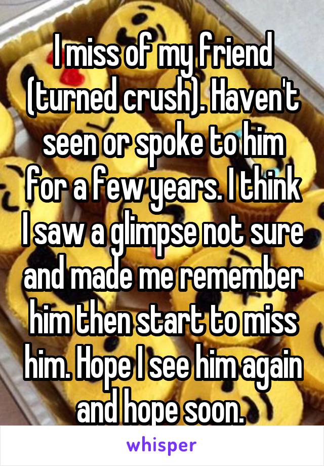 I miss of my friend (turned crush). Haven't seen or spoke to him for a few years. I think I saw a glimpse not sure and made me remember him then start to miss him. Hope I see him again and hope soon. 