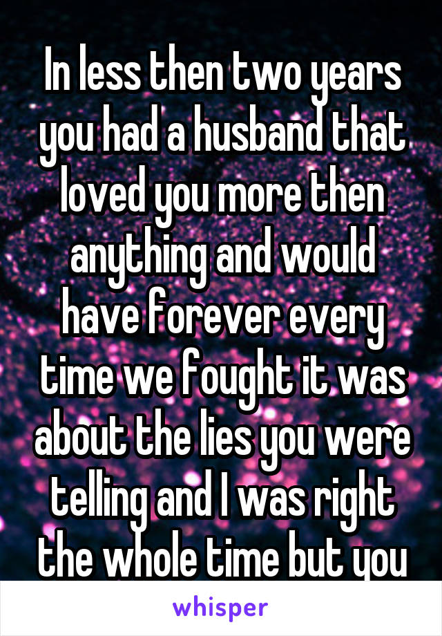 In less then two years you had a husband that loved you more then anything and would have forever every time we fought it was about the lies you were telling and I was right the whole time but you