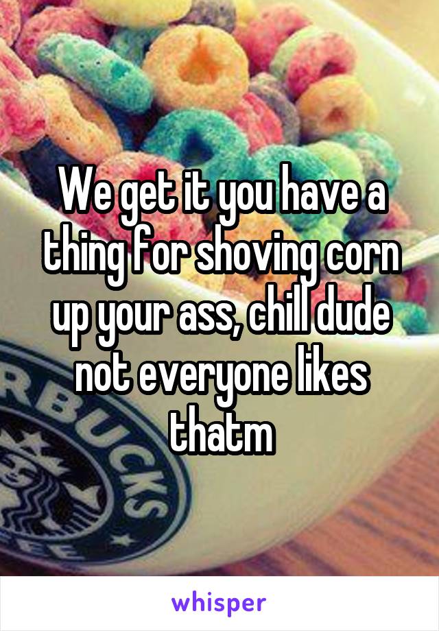 We get it you have a thing for shoving corn up your ass, chill dude not everyone likes thatm