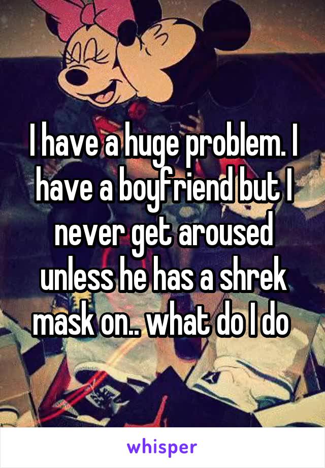 I have a huge problem. I have a boyfriend but I never get aroused unless he has a shrek mask on.. what do I do 