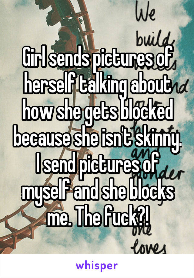 Girl sends pictures of herself talking about how she gets blocked because she isn't skinny. I send pictures of myself and she blocks me. The fuck?!