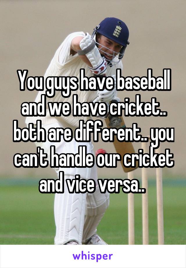 You guys have baseball and we have cricket.. both are different.. you can't handle our cricket and vice versa.. 