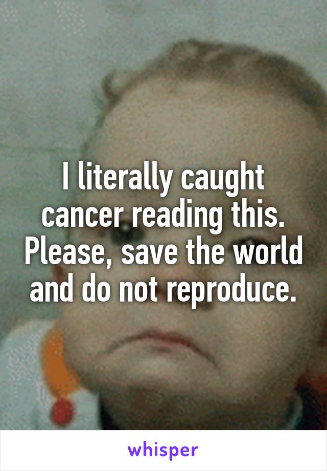 I literally caught cancer reading this. Please, save the world and do not reproduce.
