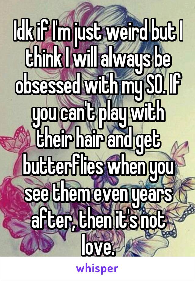 Idk if I'm just weird but I think I will always be obsessed with my SO. If you can't play with their hair and get butterflies when you see them even years after, then it's not love.