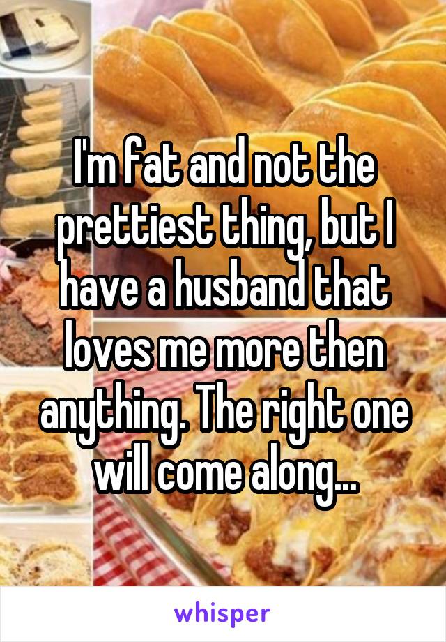 I'm fat and not the prettiest thing, but I have a husband that loves me more then anything. The right one will come along...