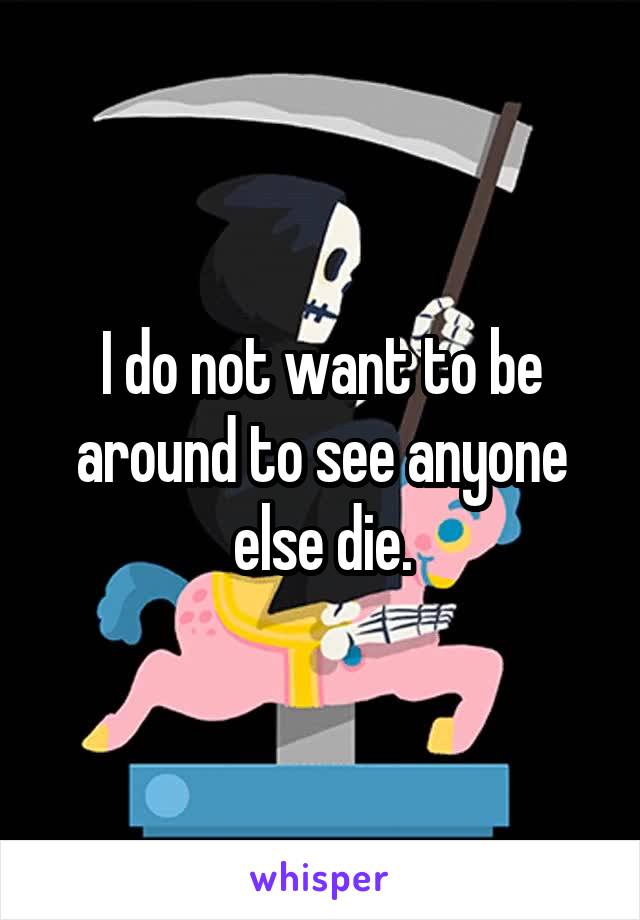 I do not want to be around to see anyone else die.
