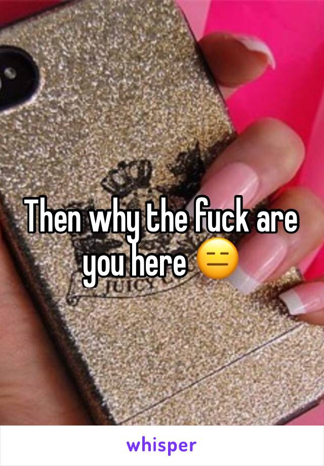 Then why the fuck are you here 😑