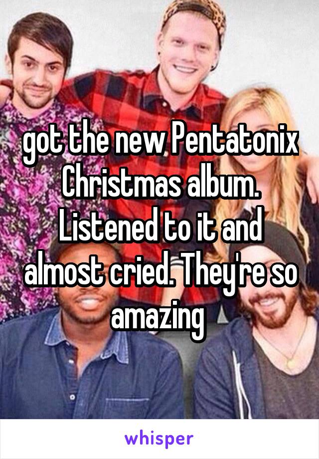 got the new Pentatonix Christmas album. Listened to it and almost cried. They're so amazing 