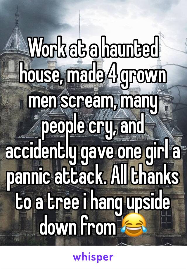 Work at a haunted house, made 4 grown men scream, many people cry, and accidently gave one girl a pannic attack. All thanks to a tree i hang upside down from 😂