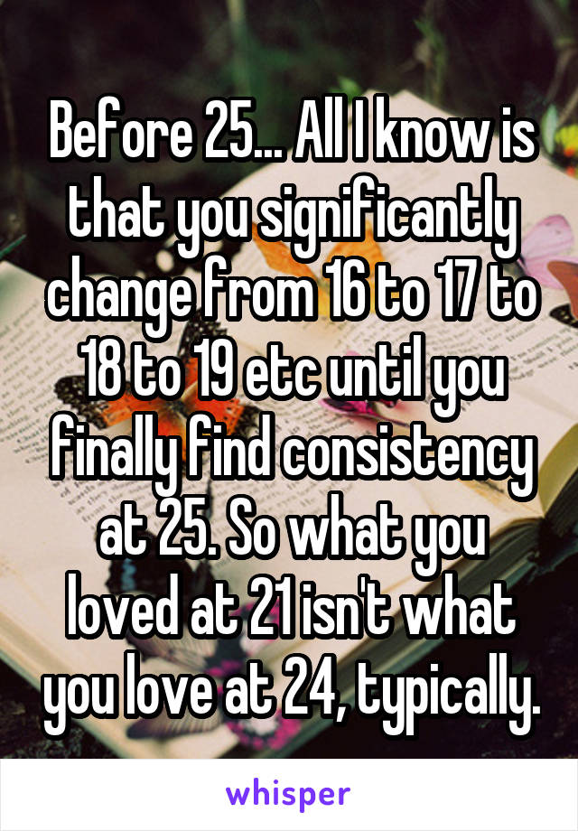 Before 25... All I know is that you significantly change from 16 to 17 to 18 to 19 etc until you finally find consistency at 25. So what you loved at 21 isn't what you love at 24, typically.