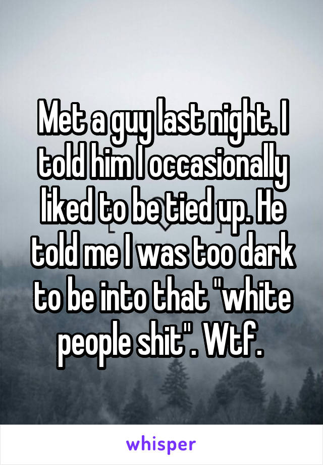 Met a guy last night. I told him I occasionally liked to be tied up. He told me I was too dark to be into that "white people shit". Wtf. 