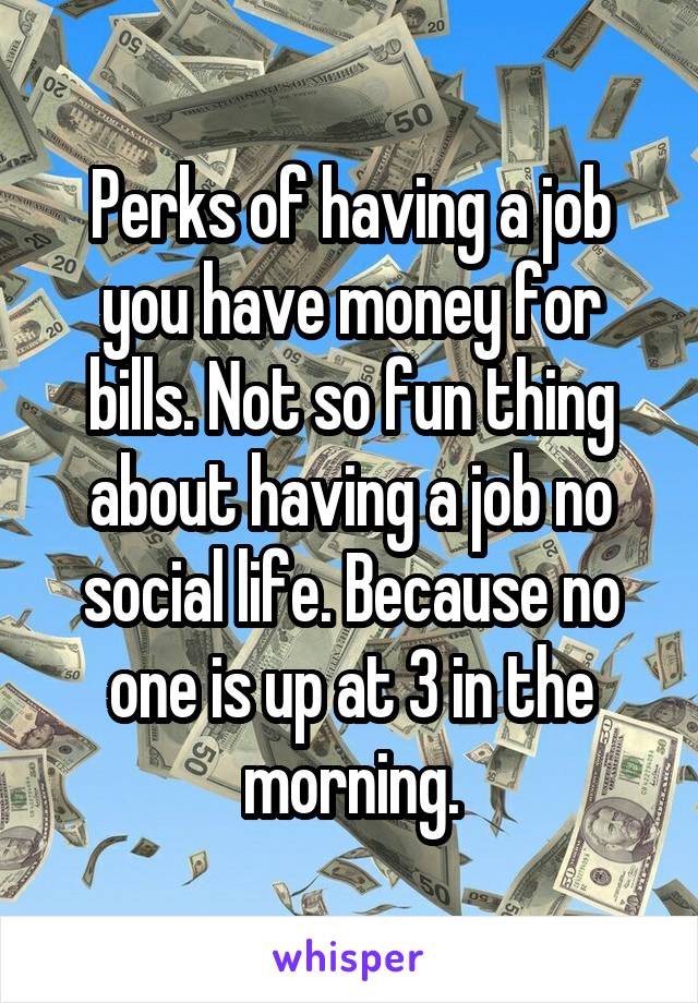 Perks of having a job you have money for bills. Not so fun thing about having a job no social life. Because no one is up at 3 in the morning.