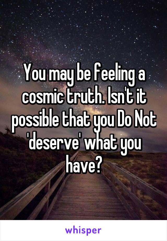 You may be feeling a cosmic truth. Isn't it possible that you Do Not 'deserve' what you have?
