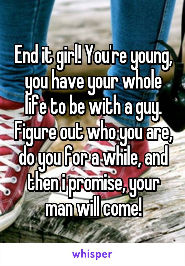 End it girl! You're young, you have your whole life to be with a guy. Figure out who you are, do you for a while, and then i promise, your man will come!