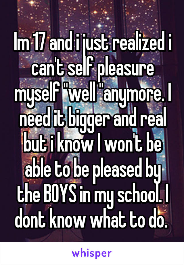 Im 17 and i just realized i can't self pleasure myself "well "anymore. I need it bigger and real but i know I won't be able to be pleased by the BOYS in my school. I dont know what to do. 