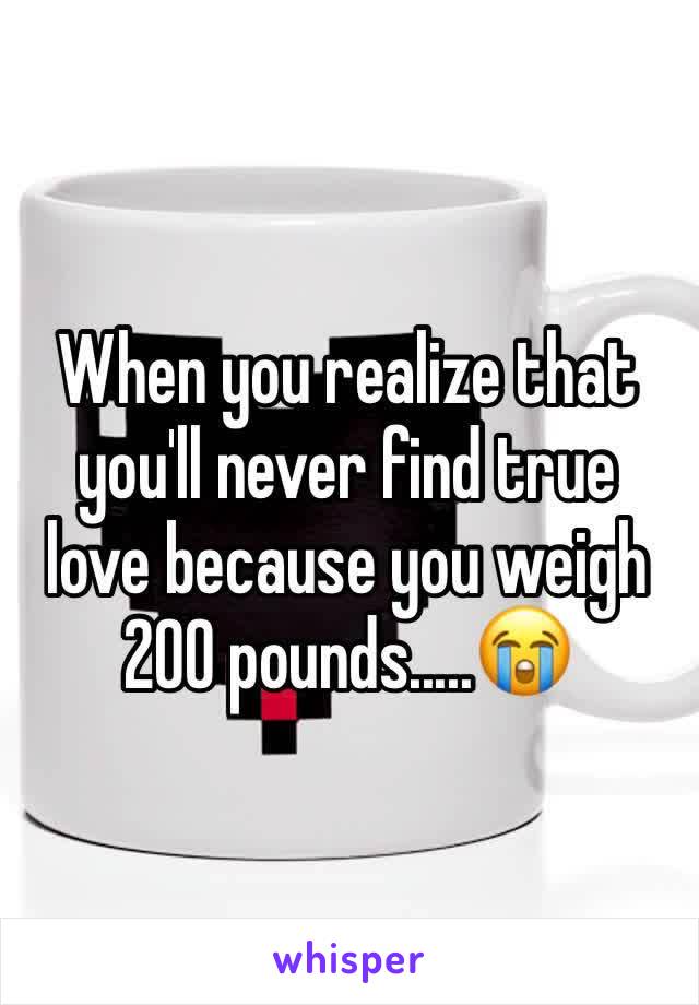 When you realize that you'll never find true love because you weigh 200 pounds.....😭